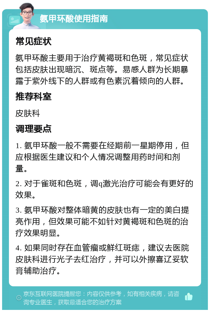 氨甲环酸使用指南 常见症状 氨甲环酸主要用于治疗黄褐斑和色斑，常见症状包括皮肤出现暗沉、斑点等。易感人群为长期暴露于紫外线下的人群或有色素沉着倾向的人群。 推荐科室 皮肤科 调理要点 1. 氨甲环酸一般不需要在经期前一星期停用，但应根据医生建议和个人情况调整用药时间和剂量。 2. 对于雀斑和色斑，调q激光治疗可能会有更好的效果。 3. 氨甲环酸对整体暗黄的皮肤也有一定的美白提亮作用，但效果可能不如针对黄褐斑和色斑的治疗效果明显。 4. 如果同时存在血管瘤或鲜红斑痣，建议去医院皮肤科进行光子去红治疗，并可以外擦喜辽妥软膏辅助治疗。