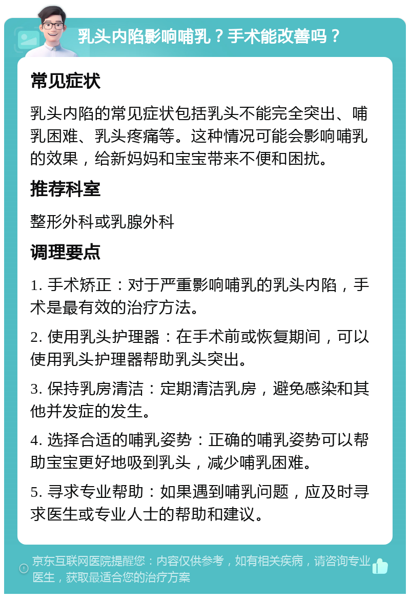 乳头内陷影响哺乳？手术能改善吗？ 常见症状 乳头内陷的常见症状包括乳头不能完全突出、哺乳困难、乳头疼痛等。这种情况可能会影响哺乳的效果，给新妈妈和宝宝带来不便和困扰。 推荐科室 整形外科或乳腺外科 调理要点 1. 手术矫正：对于严重影响哺乳的乳头内陷，手术是最有效的治疗方法。 2. 使用乳头护理器：在手术前或恢复期间，可以使用乳头护理器帮助乳头突出。 3. 保持乳房清洁：定期清洁乳房，避免感染和其他并发症的发生。 4. 选择合适的哺乳姿势：正确的哺乳姿势可以帮助宝宝更好地吸到乳头，减少哺乳困难。 5. 寻求专业帮助：如果遇到哺乳问题，应及时寻求医生或专业人士的帮助和建议。