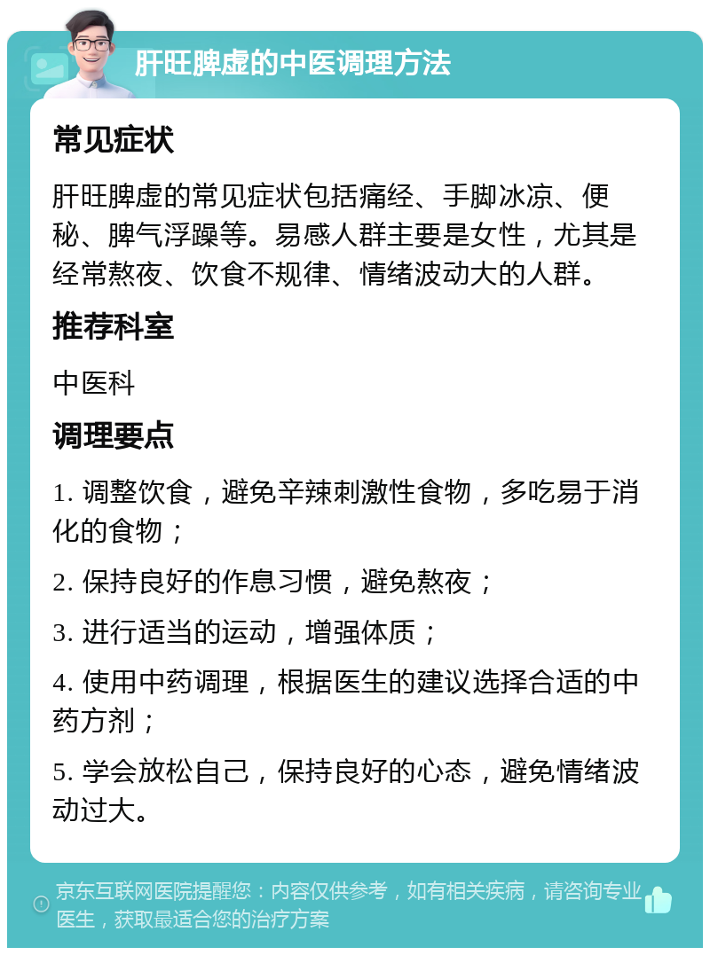 肝旺脾虚的中医调理方法 常见症状 肝旺脾虚的常见症状包括痛经、手脚冰凉、便秘、脾气浮躁等。易感人群主要是女性，尤其是经常熬夜、饮食不规律、情绪波动大的人群。 推荐科室 中医科 调理要点 1. 调整饮食，避免辛辣刺激性食物，多吃易于消化的食物； 2. 保持良好的作息习惯，避免熬夜； 3. 进行适当的运动，增强体质； 4. 使用中药调理，根据医生的建议选择合适的中药方剂； 5. 学会放松自己，保持良好的心态，避免情绪波动过大。