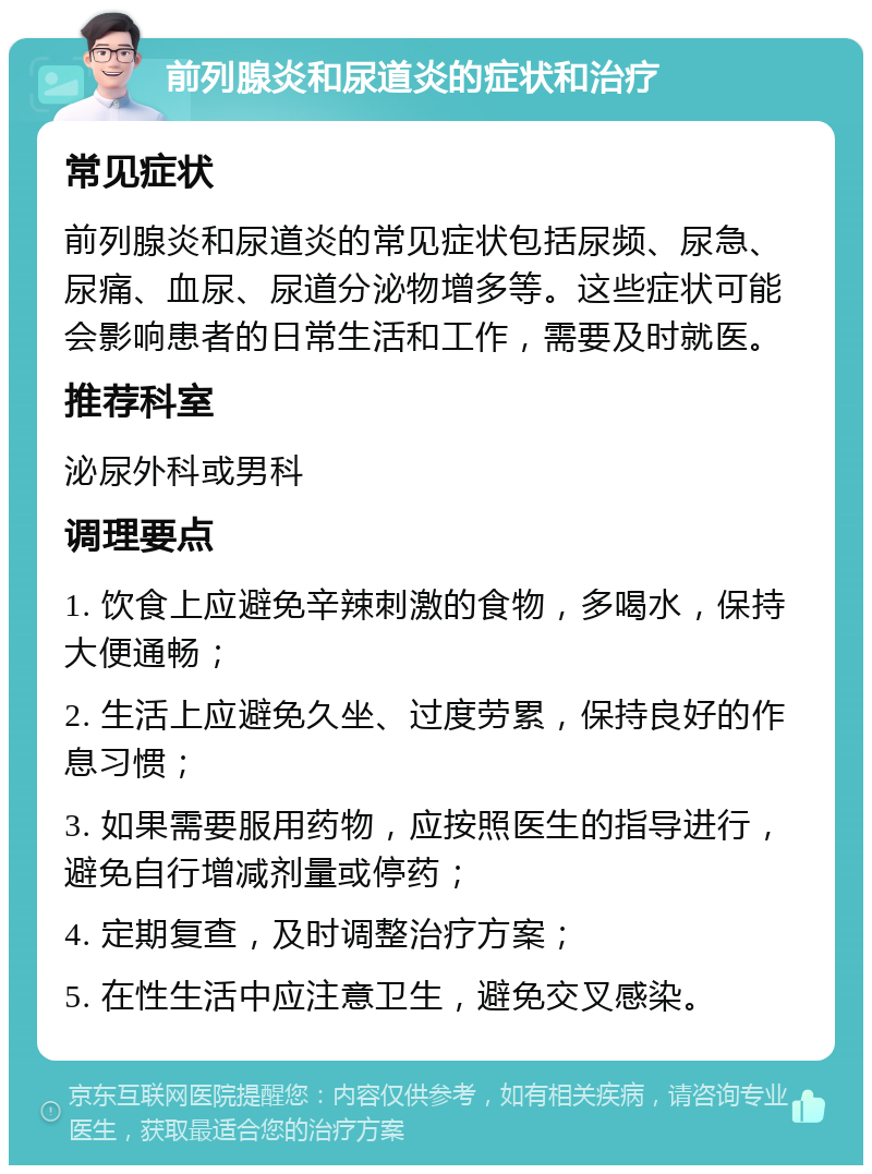 前列腺炎和尿道炎的症状和治疗 常见症状 前列腺炎和尿道炎的常见症状包括尿频、尿急、尿痛、血尿、尿道分泌物增多等。这些症状可能会影响患者的日常生活和工作，需要及时就医。 推荐科室 泌尿外科或男科 调理要点 1. 饮食上应避免辛辣刺激的食物，多喝水，保持大便通畅； 2. 生活上应避免久坐、过度劳累，保持良好的作息习惯； 3. 如果需要服用药物，应按照医生的指导进行，避免自行增减剂量或停药； 4. 定期复查，及时调整治疗方案； 5. 在性生活中应注意卫生，避免交叉感染。