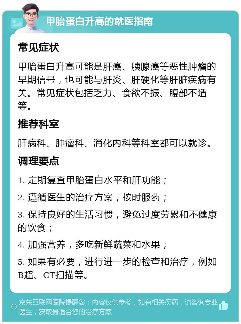 甲胎蛋白升高的就医指南 常见症状 甲胎蛋白升高可能是肝癌、胰腺癌等恶性肿瘤的早期信号，也可能与肝炎、肝硬化等肝脏疾病有关。常见症状包括乏力、食欲不振、腹部不适等。 推荐科室 肝病科、肿瘤科、消化内科等科室都可以就诊。 调理要点 1. 定期复查甲胎蛋白水平和肝功能； 2. 遵循医生的治疗方案，按时服药； 3. 保持良好的生活习惯，避免过度劳累和不健康的饮食； 4. 加强营养，多吃新鲜蔬菜和水果； 5. 如果有必要，进行进一步的检查和治疗，例如B超、CT扫描等。