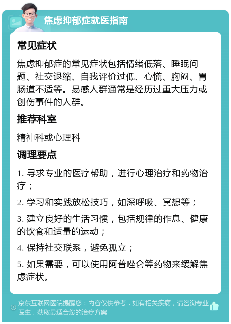 焦虑抑郁症就医指南 常见症状 焦虑抑郁症的常见症状包括情绪低落、睡眠问题、社交退缩、自我评价过低、心慌、胸闷、胃肠道不适等。易感人群通常是经历过重大压力或创伤事件的人群。 推荐科室 精神科或心理科 调理要点 1. 寻求专业的医疗帮助，进行心理治疗和药物治疗； 2. 学习和实践放松技巧，如深呼吸、冥想等； 3. 建立良好的生活习惯，包括规律的作息、健康的饮食和适量的运动； 4. 保持社交联系，避免孤立； 5. 如果需要，可以使用阿普唑仑等药物来缓解焦虑症状。