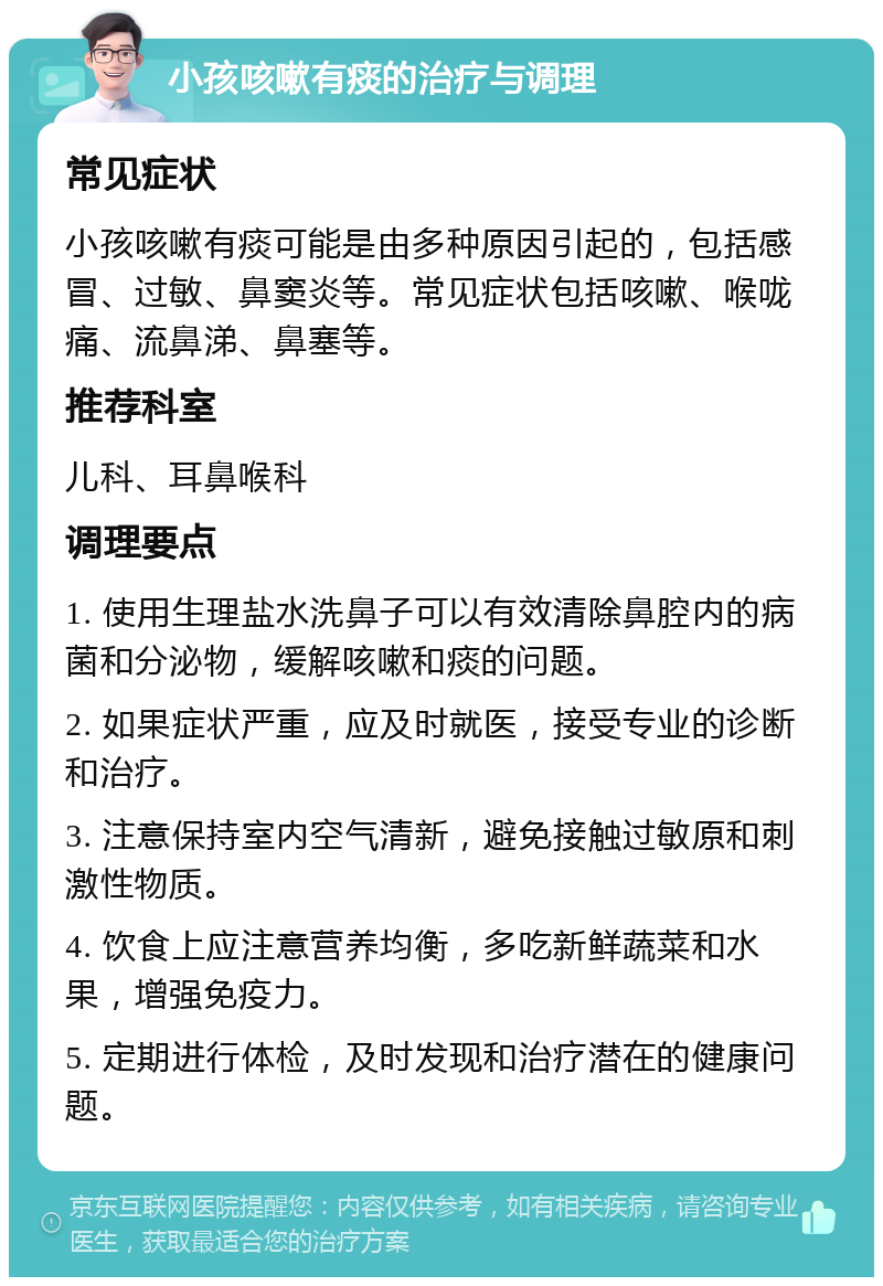 小孩咳嗽有痰的治疗与调理 常见症状 小孩咳嗽有痰可能是由多种原因引起的，包括感冒、过敏、鼻窦炎等。常见症状包括咳嗽、喉咙痛、流鼻涕、鼻塞等。 推荐科室 儿科、耳鼻喉科 调理要点 1. 使用生理盐水洗鼻子可以有效清除鼻腔内的病菌和分泌物，缓解咳嗽和痰的问题。 2. 如果症状严重，应及时就医，接受专业的诊断和治疗。 3. 注意保持室内空气清新，避免接触过敏原和刺激性物质。 4. 饮食上应注意营养均衡，多吃新鲜蔬菜和水果，增强免疫力。 5. 定期进行体检，及时发现和治疗潜在的健康问题。