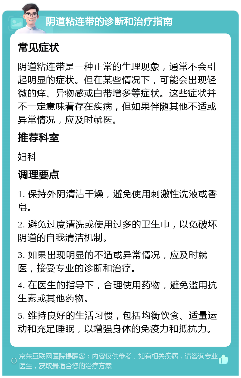 阴道粘连带的诊断和治疗指南 常见症状 阴道粘连带是一种正常的生理现象，通常不会引起明显的症状。但在某些情况下，可能会出现轻微的痒、异物感或白带增多等症状。这些症状并不一定意味着存在疾病，但如果伴随其他不适或异常情况，应及时就医。 推荐科室 妇科 调理要点 1. 保持外阴清洁干燥，避免使用刺激性洗液或香皂。 2. 避免过度清洗或使用过多的卫生巾，以免破坏阴道的自我清洁机制。 3. 如果出现明显的不适或异常情况，应及时就医，接受专业的诊断和治疗。 4. 在医生的指导下，合理使用药物，避免滥用抗生素或其他药物。 5. 维持良好的生活习惯，包括均衡饮食、适量运动和充足睡眠，以增强身体的免疫力和抵抗力。