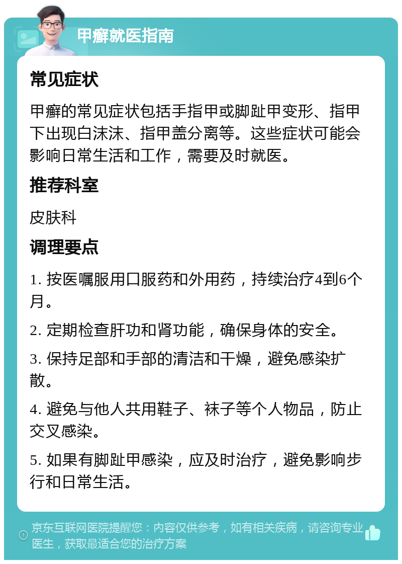 甲癣就医指南 常见症状 甲癣的常见症状包括手指甲或脚趾甲变形、指甲下出现白沫沫、指甲盖分离等。这些症状可能会影响日常生活和工作，需要及时就医。 推荐科室 皮肤科 调理要点 1. 按医嘱服用口服药和外用药，持续治疗4到6个月。 2. 定期检查肝功和肾功能，确保身体的安全。 3. 保持足部和手部的清洁和干燥，避免感染扩散。 4. 避免与他人共用鞋子、袜子等个人物品，防止交叉感染。 5. 如果有脚趾甲感染，应及时治疗，避免影响步行和日常生活。