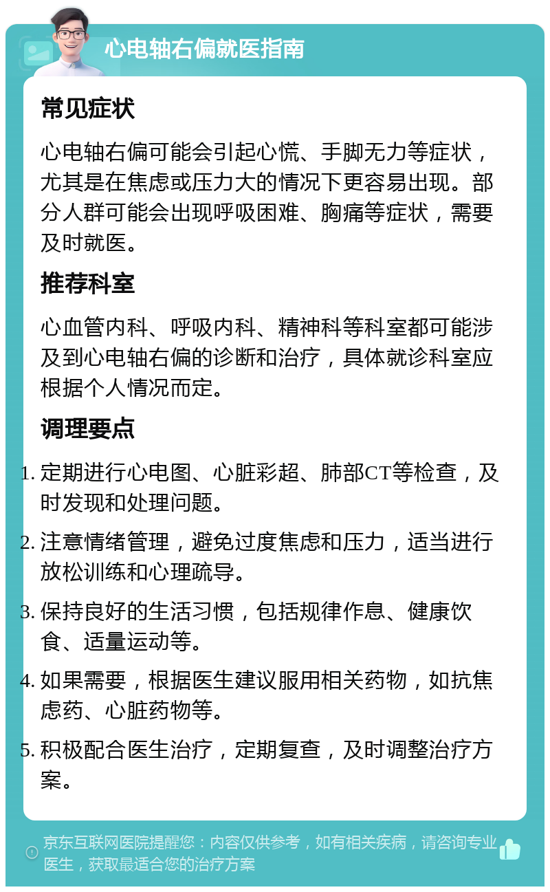 心电轴右偏就医指南 常见症状 心电轴右偏可能会引起心慌、手脚无力等症状，尤其是在焦虑或压力大的情况下更容易出现。部分人群可能会出现呼吸困难、胸痛等症状，需要及时就医。 推荐科室 心血管内科、呼吸内科、精神科等科室都可能涉及到心电轴右偏的诊断和治疗，具体就诊科室应根据个人情况而定。 调理要点 定期进行心电图、心脏彩超、肺部CT等检查，及时发现和处理问题。 注意情绪管理，避免过度焦虑和压力，适当进行放松训练和心理疏导。 保持良好的生活习惯，包括规律作息、健康饮食、适量运动等。 如果需要，根据医生建议服用相关药物，如抗焦虑药、心脏药物等。 积极配合医生治疗，定期复查，及时调整治疗方案。