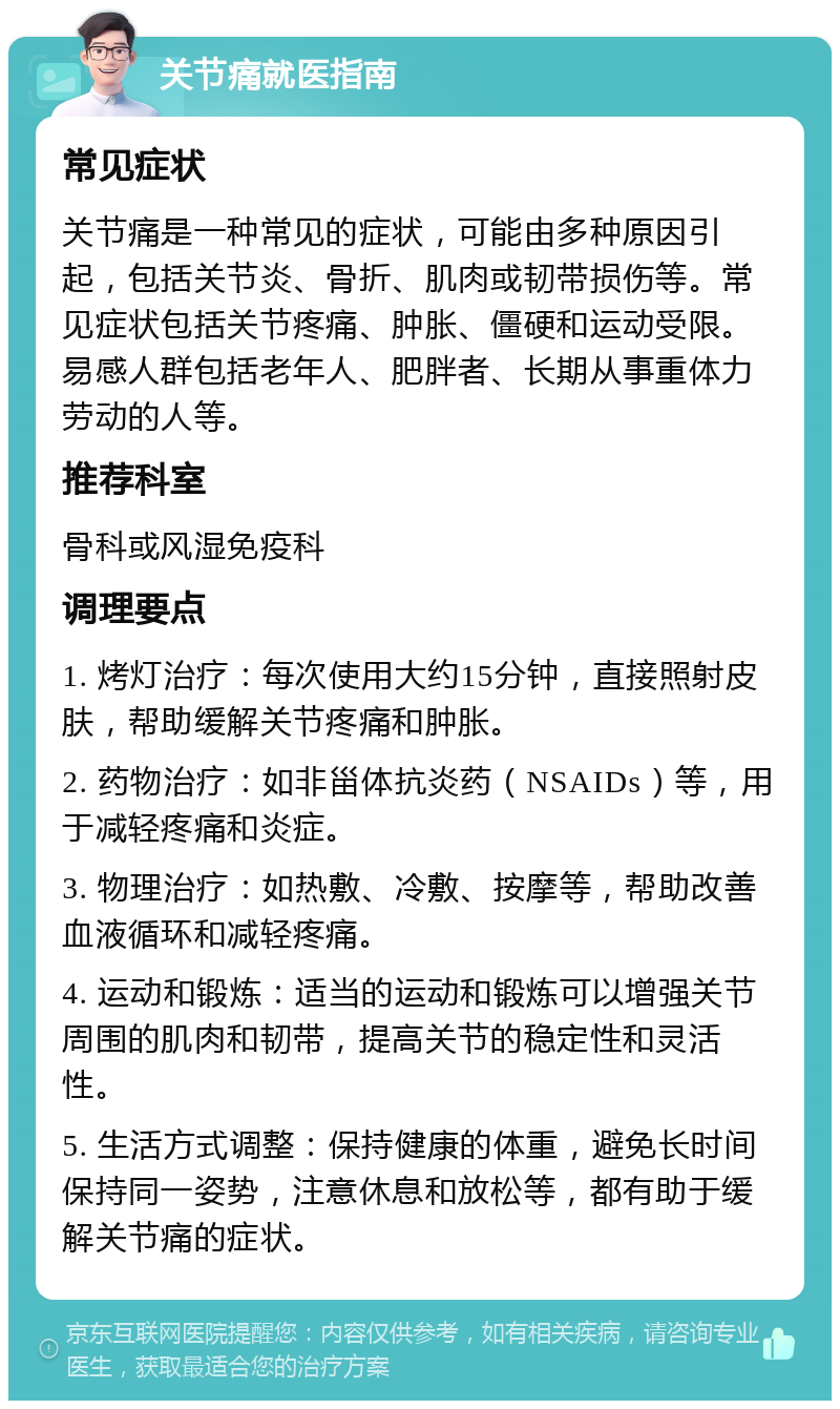 关节痛就医指南 常见症状 关节痛是一种常见的症状，可能由多种原因引起，包括关节炎、骨折、肌肉或韧带损伤等。常见症状包括关节疼痛、肿胀、僵硬和运动受限。易感人群包括老年人、肥胖者、长期从事重体力劳动的人等。 推荐科室 骨科或风湿免疫科 调理要点 1. 烤灯治疗：每次使用大约15分钟，直接照射皮肤，帮助缓解关节疼痛和肿胀。 2. 药物治疗：如非甾体抗炎药（NSAIDs）等，用于减轻疼痛和炎症。 3. 物理治疗：如热敷、冷敷、按摩等，帮助改善血液循环和减轻疼痛。 4. 运动和锻炼：适当的运动和锻炼可以增强关节周围的肌肉和韧带，提高关节的稳定性和灵活性。 5. 生活方式调整：保持健康的体重，避免长时间保持同一姿势，注意休息和放松等，都有助于缓解关节痛的症状。