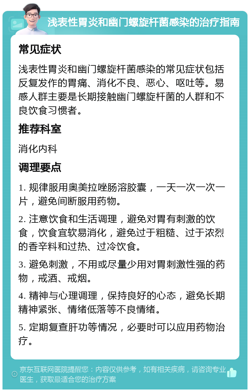 浅表性胃炎和幽门螺旋杆菌感染的治疗指南 常见症状 浅表性胃炎和幽门螺旋杆菌感染的常见症状包括反复发作的胃痛、消化不良、恶心、呕吐等。易感人群主要是长期接触幽门螺旋杆菌的人群和不良饮食习惯者。 推荐科室 消化内科 调理要点 1. 规律服用奥美拉唑肠溶胶囊，一天一次一次一片，避免间断服用药物。 2. 注意饮食和生活调理，避免对胃有刺激的饮食，饮食宜软易消化，避免过于粗糙、过于浓烈的香辛料和过热、过冷饮食。 3. 避免刺激，不用或尽量少用对胃刺激性强的药物，戒酒、戒烟。 4. 精神与心理调理，保持良好的心态，避免长期精神紧张、情绪低落等不良情绪。 5. 定期复查肝功等情况，必要时可以应用药物治疗。