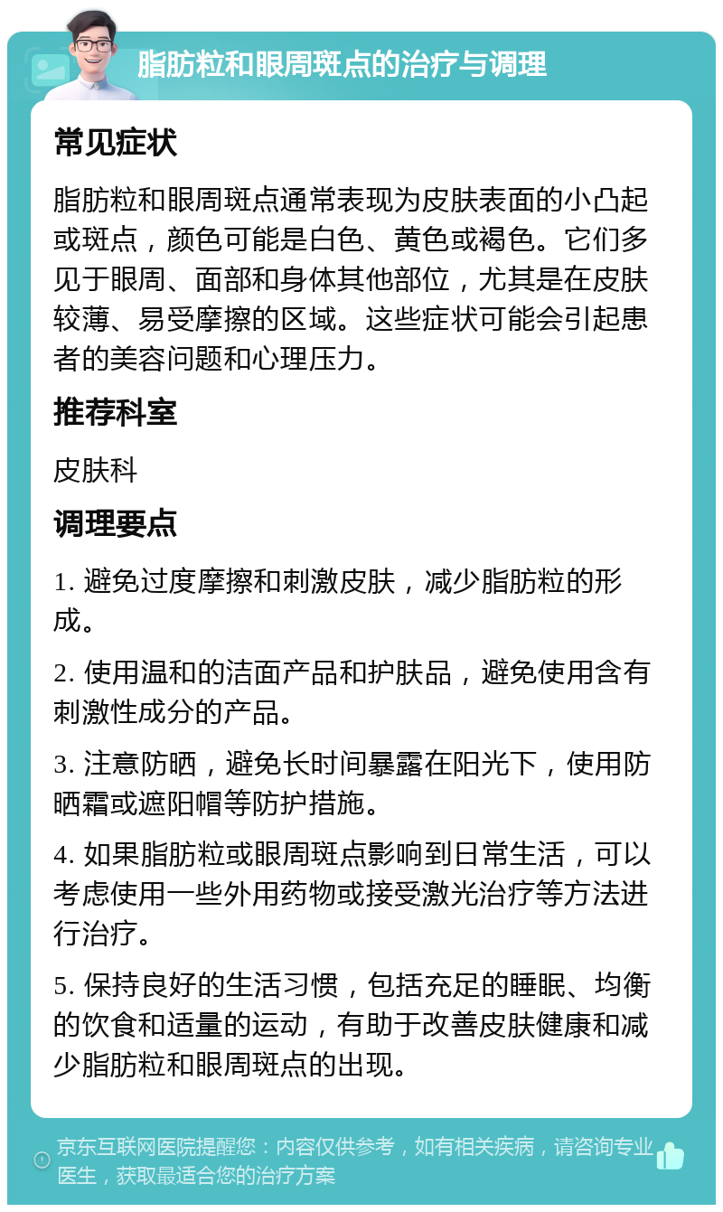 脂肪粒和眼周斑点的治疗与调理 常见症状 脂肪粒和眼周斑点通常表现为皮肤表面的小凸起或斑点，颜色可能是白色、黄色或褐色。它们多见于眼周、面部和身体其他部位，尤其是在皮肤较薄、易受摩擦的区域。这些症状可能会引起患者的美容问题和心理压力。 推荐科室 皮肤科 调理要点 1. 避免过度摩擦和刺激皮肤，减少脂肪粒的形成。 2. 使用温和的洁面产品和护肤品，避免使用含有刺激性成分的产品。 3. 注意防晒，避免长时间暴露在阳光下，使用防晒霜或遮阳帽等防护措施。 4. 如果脂肪粒或眼周斑点影响到日常生活，可以考虑使用一些外用药物或接受激光治疗等方法进行治疗。 5. 保持良好的生活习惯，包括充足的睡眠、均衡的饮食和适量的运动，有助于改善皮肤健康和减少脂肪粒和眼周斑点的出现。