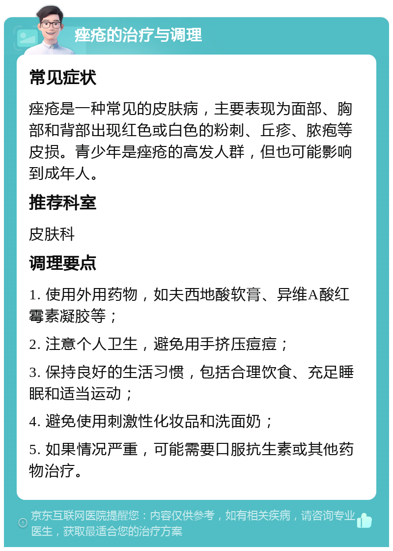 痤疮的治疗与调理 常见症状 痤疮是一种常见的皮肤病，主要表现为面部、胸部和背部出现红色或白色的粉刺、丘疹、脓疱等皮损。青少年是痤疮的高发人群，但也可能影响到成年人。 推荐科室 皮肤科 调理要点 1. 使用外用药物，如夫西地酸软膏、异维A酸红霉素凝胶等； 2. 注意个人卫生，避免用手挤压痘痘； 3. 保持良好的生活习惯，包括合理饮食、充足睡眠和适当运动； 4. 避免使用刺激性化妆品和洗面奶； 5. 如果情况严重，可能需要口服抗生素或其他药物治疗。