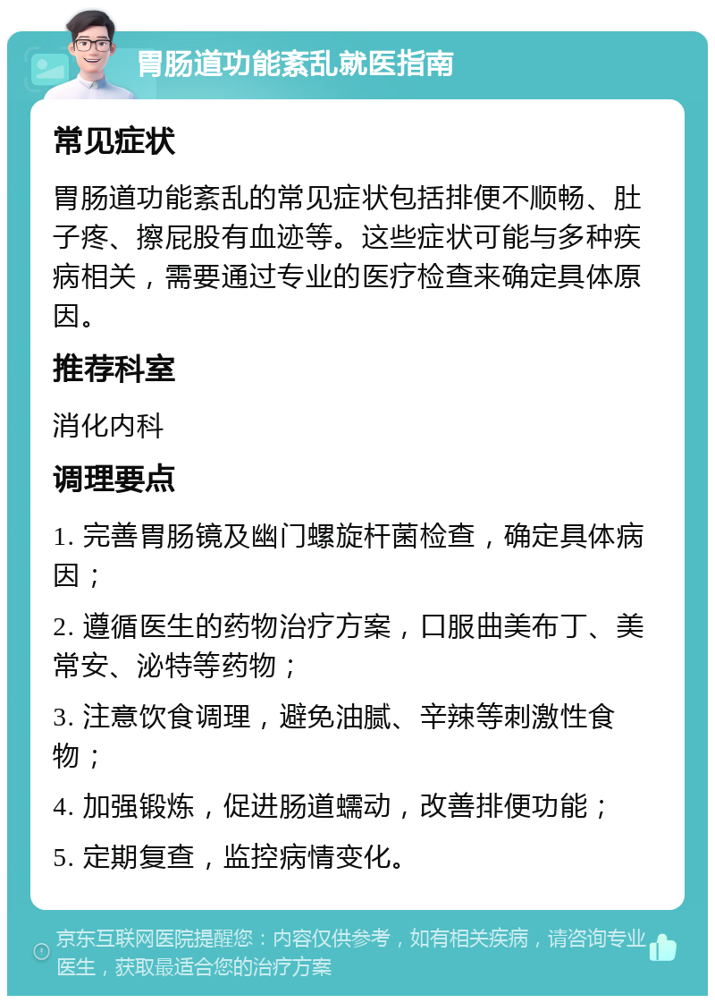 胃肠道功能紊乱就医指南 常见症状 胃肠道功能紊乱的常见症状包括排便不顺畅、肚子疼、擦屁股有血迹等。这些症状可能与多种疾病相关，需要通过专业的医疗检查来确定具体原因。 推荐科室 消化内科 调理要点 1. 完善胃肠镜及幽门螺旋杆菌检查，确定具体病因； 2. 遵循医生的药物治疗方案，口服曲美布丁、美常安、泌特等药物； 3. 注意饮食调理，避免油腻、辛辣等刺激性食物； 4. 加强锻炼，促进肠道蠕动，改善排便功能； 5. 定期复查，监控病情变化。