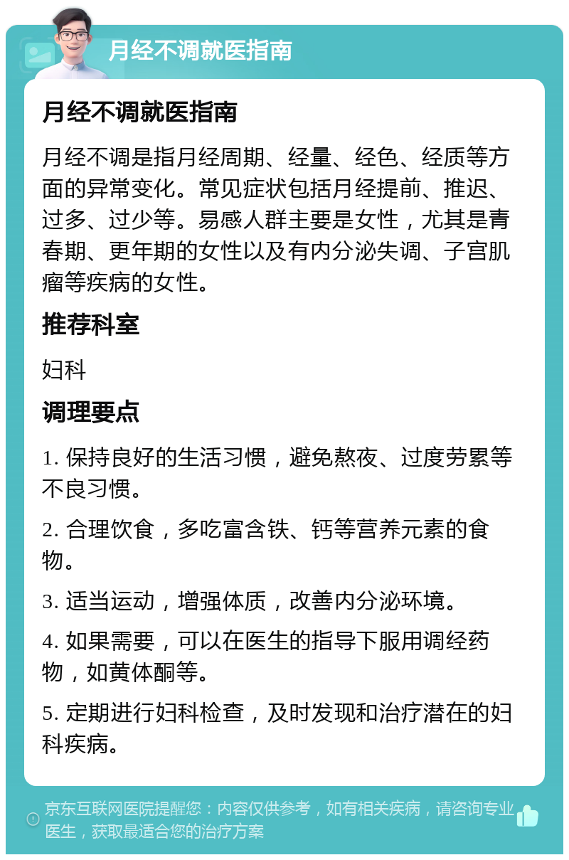 月经不调就医指南 月经不调就医指南 月经不调是指月经周期、经量、经色、经质等方面的异常变化。常见症状包括月经提前、推迟、过多、过少等。易感人群主要是女性，尤其是青春期、更年期的女性以及有内分泌失调、子宫肌瘤等疾病的女性。 推荐科室 妇科 调理要点 1. 保持良好的生活习惯，避免熬夜、过度劳累等不良习惯。 2. 合理饮食，多吃富含铁、钙等营养元素的食物。 3. 适当运动，增强体质，改善内分泌环境。 4. 如果需要，可以在医生的指导下服用调经药物，如黄体酮等。 5. 定期进行妇科检查，及时发现和治疗潜在的妇科疾病。