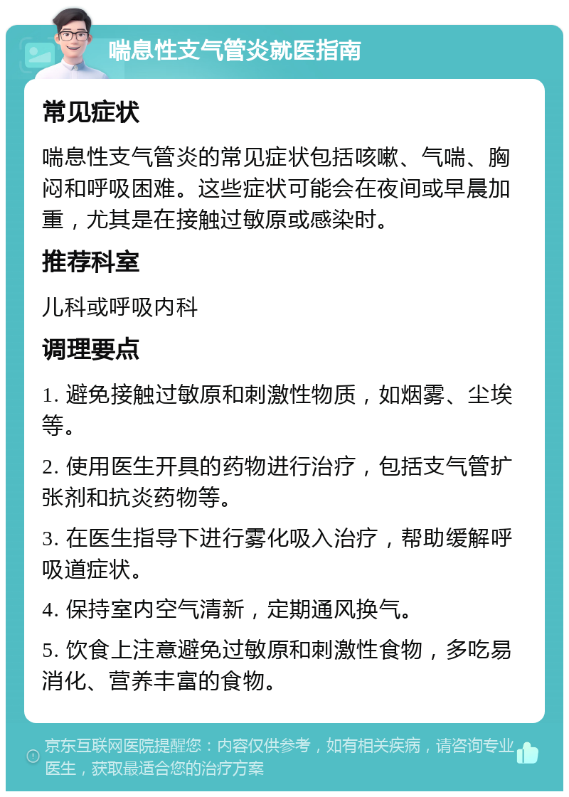 喘息性支气管炎就医指南 常见症状 喘息性支气管炎的常见症状包括咳嗽、气喘、胸闷和呼吸困难。这些症状可能会在夜间或早晨加重，尤其是在接触过敏原或感染时。 推荐科室 儿科或呼吸内科 调理要点 1. 避免接触过敏原和刺激性物质，如烟雾、尘埃等。 2. 使用医生开具的药物进行治疗，包括支气管扩张剂和抗炎药物等。 3. 在医生指导下进行雾化吸入治疗，帮助缓解呼吸道症状。 4. 保持室内空气清新，定期通风换气。 5. 饮食上注意避免过敏原和刺激性食物，多吃易消化、营养丰富的食物。