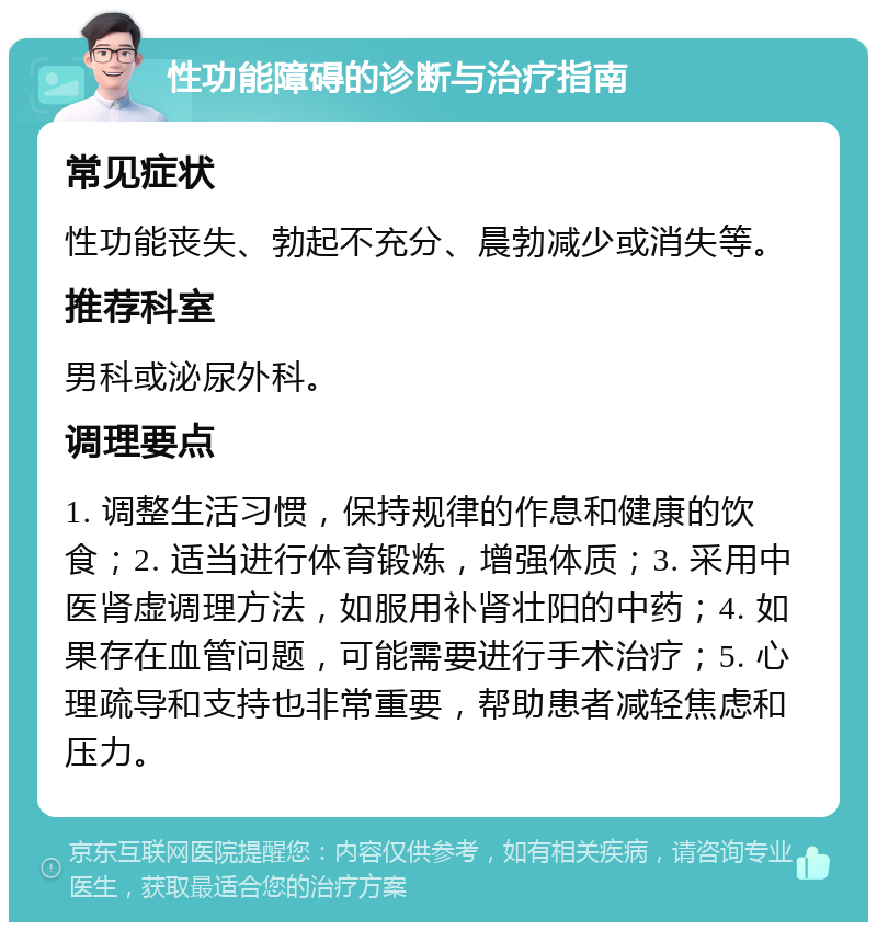 性功能障碍的诊断与治疗指南 常见症状 性功能丧失、勃起不充分、晨勃减少或消失等。 推荐科室 男科或泌尿外科。 调理要点 1. 调整生活习惯，保持规律的作息和健康的饮食；2. 适当进行体育锻炼，增强体质；3. 采用中医肾虚调理方法，如服用补肾壮阳的中药；4. 如果存在血管问题，可能需要进行手术治疗；5. 心理疏导和支持也非常重要，帮助患者减轻焦虑和压力。