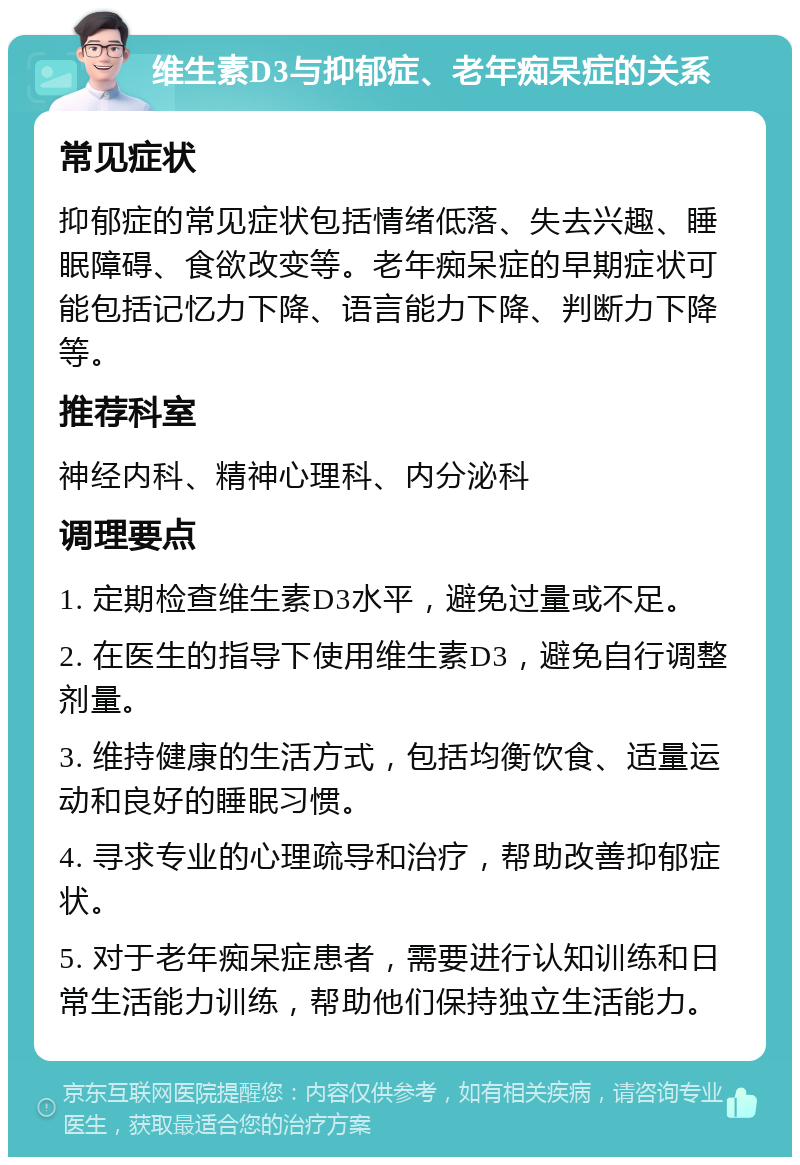 维生素D3与抑郁症、老年痴呆症的关系 常见症状 抑郁症的常见症状包括情绪低落、失去兴趣、睡眠障碍、食欲改变等。老年痴呆症的早期症状可能包括记忆力下降、语言能力下降、判断力下降等。 推荐科室 神经内科、精神心理科、内分泌科 调理要点 1. 定期检查维生素D3水平，避免过量或不足。 2. 在医生的指导下使用维生素D3，避免自行调整剂量。 3. 维持健康的生活方式，包括均衡饮食、适量运动和良好的睡眠习惯。 4. 寻求专业的心理疏导和治疗，帮助改善抑郁症状。 5. 对于老年痴呆症患者，需要进行认知训练和日常生活能力训练，帮助他们保持独立生活能力。