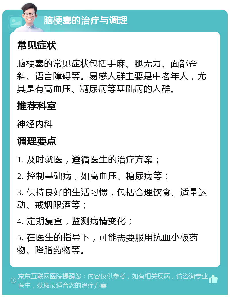 脑梗塞的治疗与调理 常见症状 脑梗塞的常见症状包括手麻、腿无力、面部歪斜、语言障碍等。易感人群主要是中老年人，尤其是有高血压、糖尿病等基础病的人群。 推荐科室 神经内科 调理要点 1. 及时就医，遵循医生的治疗方案； 2. 控制基础病，如高血压、糖尿病等； 3. 保持良好的生活习惯，包括合理饮食、适量运动、戒烟限酒等； 4. 定期复查，监测病情变化； 5. 在医生的指导下，可能需要服用抗血小板药物、降脂药物等。