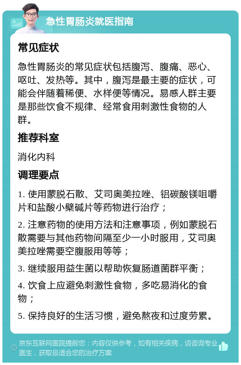 急性胃肠炎就医指南 常见症状 急性胃肠炎的常见症状包括腹泻、腹痛、恶心、呕吐、发热等。其中，腹泻是最主要的症状，可能会伴随着稀便、水样便等情况。易感人群主要是那些饮食不规律、经常食用刺激性食物的人群。 推荐科室 消化内科 调理要点 1. 使用蒙脱石散、艾司奥美拉唑、铝碳酸镁咀嚼片和盐酸小檗碱片等药物进行治疗； 2. 注意药物的使用方法和注意事项，例如蒙脱石散需要与其他药物间隔至少一小时服用，艾司奥美拉唑需要空腹服用等等； 3. 继续服用益生菌以帮助恢复肠道菌群平衡； 4. 饮食上应避免刺激性食物，多吃易消化的食物； 5. 保持良好的生活习惯，避免熬夜和过度劳累。