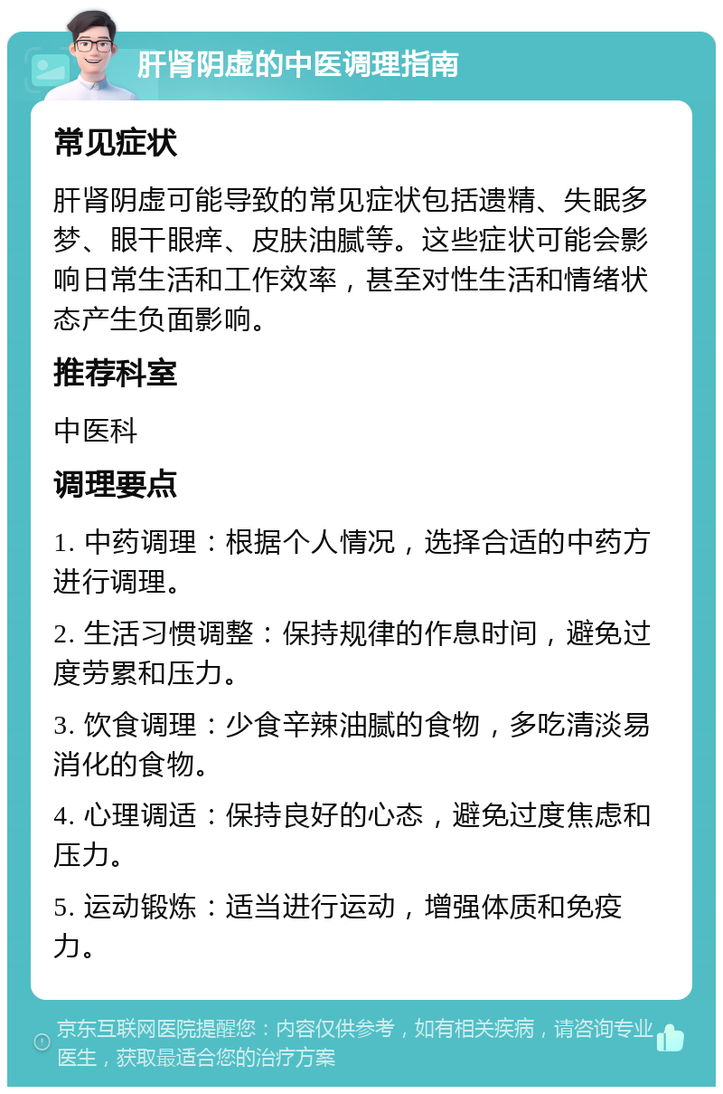 肝肾阴虚的中医调理指南 常见症状 肝肾阴虚可能导致的常见症状包括遗精、失眠多梦、眼干眼痒、皮肤油腻等。这些症状可能会影响日常生活和工作效率，甚至对性生活和情绪状态产生负面影响。 推荐科室 中医科 调理要点 1. 中药调理：根据个人情况，选择合适的中药方进行调理。 2. 生活习惯调整：保持规律的作息时间，避免过度劳累和压力。 3. 饮食调理：少食辛辣油腻的食物，多吃清淡易消化的食物。 4. 心理调适：保持良好的心态，避免过度焦虑和压力。 5. 运动锻炼：适当进行运动，增强体质和免疫力。