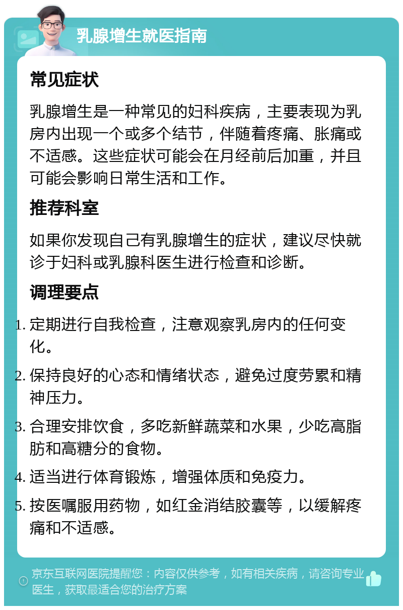 乳腺增生就医指南 常见症状 乳腺增生是一种常见的妇科疾病，主要表现为乳房内出现一个或多个结节，伴随着疼痛、胀痛或不适感。这些症状可能会在月经前后加重，并且可能会影响日常生活和工作。 推荐科室 如果你发现自己有乳腺增生的症状，建议尽快就诊于妇科或乳腺科医生进行检查和诊断。 调理要点 定期进行自我检查，注意观察乳房内的任何变化。 保持良好的心态和情绪状态，避免过度劳累和精神压力。 合理安排饮食，多吃新鲜蔬菜和水果，少吃高脂肪和高糖分的食物。 适当进行体育锻炼，增强体质和免疫力。 按医嘱服用药物，如红金消结胶囊等，以缓解疼痛和不适感。