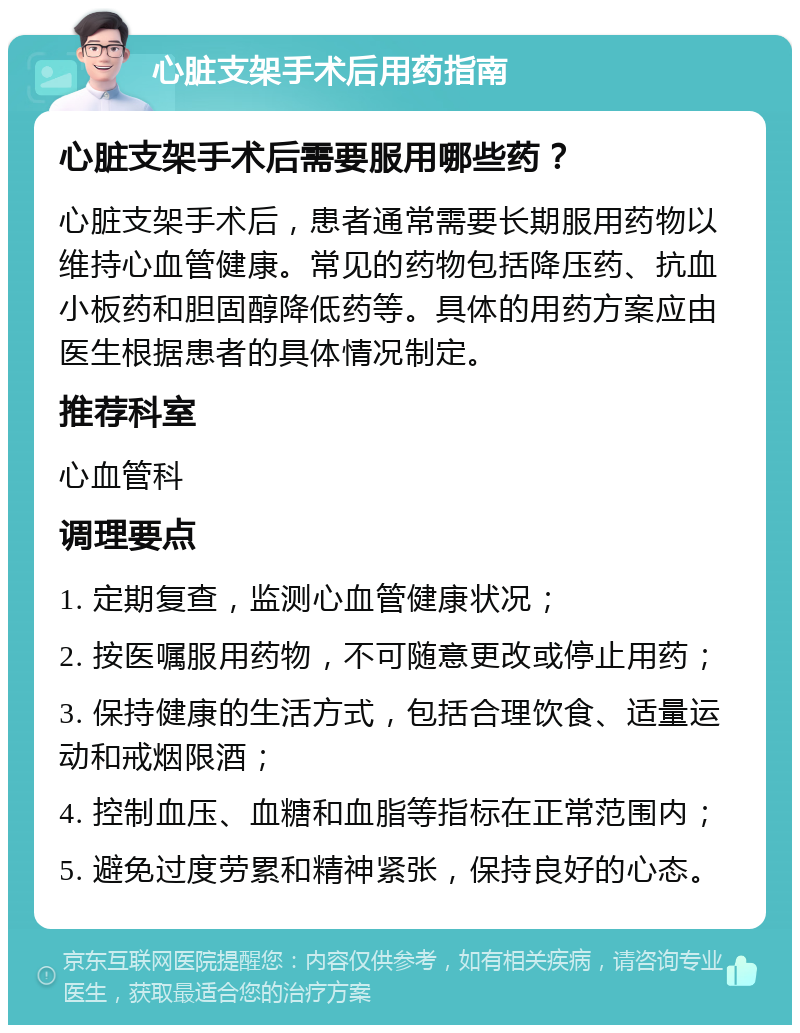 心脏支架手术后用药指南 心脏支架手术后需要服用哪些药？ 心脏支架手术后，患者通常需要长期服用药物以维持心血管健康。常见的药物包括降压药、抗血小板药和胆固醇降低药等。具体的用药方案应由医生根据患者的具体情况制定。 推荐科室 心血管科 调理要点 1. 定期复查，监测心血管健康状况； 2. 按医嘱服用药物，不可随意更改或停止用药； 3. 保持健康的生活方式，包括合理饮食、适量运动和戒烟限酒； 4. 控制血压、血糖和血脂等指标在正常范围内； 5. 避免过度劳累和精神紧张，保持良好的心态。