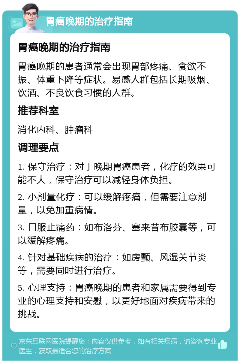 胃癌晚期的治疗指南 胃癌晚期的治疗指南 胃癌晚期的患者通常会出现胃部疼痛、食欲不振、体重下降等症状。易感人群包括长期吸烟、饮酒、不良饮食习惯的人群。 推荐科室 消化内科、肿瘤科 调理要点 1. 保守治疗：对于晚期胃癌患者，化疗的效果可能不大，保守治疗可以减轻身体负担。 2. 小剂量化疗：可以缓解疼痛，但需要注意剂量，以免加重病情。 3. 口服止痛药：如布洛芬、塞来昔布胶囊等，可以缓解疼痛。 4. 针对基础疾病的治疗：如房颤、风湿关节炎等，需要同时进行治疗。 5. 心理支持：胃癌晚期的患者和家属需要得到专业的心理支持和安慰，以更好地面对疾病带来的挑战。