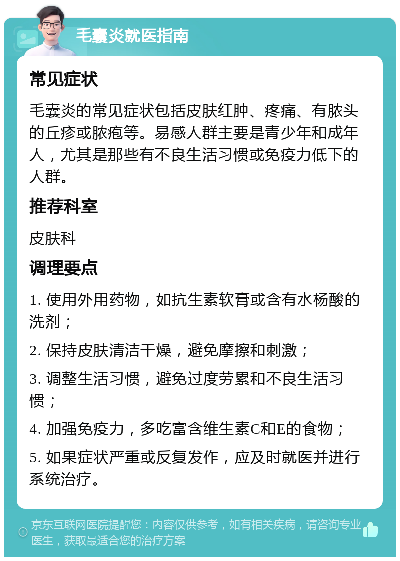 毛囊炎就医指南 常见症状 毛囊炎的常见症状包括皮肤红肿、疼痛、有脓头的丘疹或脓疱等。易感人群主要是青少年和成年人，尤其是那些有不良生活习惯或免疫力低下的人群。 推荐科室 皮肤科 调理要点 1. 使用外用药物，如抗生素软膏或含有水杨酸的洗剂； 2. 保持皮肤清洁干燥，避免摩擦和刺激； 3. 调整生活习惯，避免过度劳累和不良生活习惯； 4. 加强免疫力，多吃富含维生素C和E的食物； 5. 如果症状严重或反复发作，应及时就医并进行系统治疗。