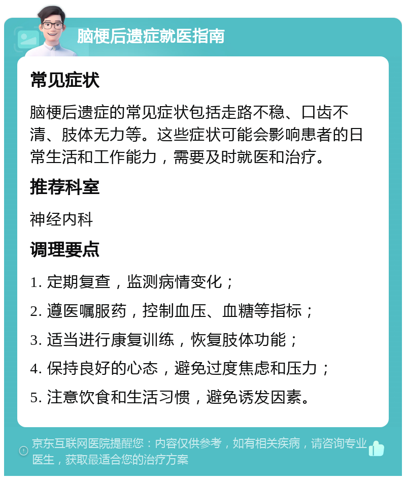 脑梗后遗症就医指南 常见症状 脑梗后遗症的常见症状包括走路不稳、口齿不清、肢体无力等。这些症状可能会影响患者的日常生活和工作能力，需要及时就医和治疗。 推荐科室 神经内科 调理要点 1. 定期复查，监测病情变化； 2. 遵医嘱服药，控制血压、血糖等指标； 3. 适当进行康复训练，恢复肢体功能； 4. 保持良好的心态，避免过度焦虑和压力； 5. 注意饮食和生活习惯，避免诱发因素。