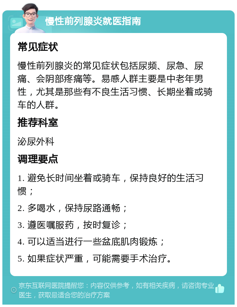 慢性前列腺炎就医指南 常见症状 慢性前列腺炎的常见症状包括尿频、尿急、尿痛、会阴部疼痛等。易感人群主要是中老年男性，尤其是那些有不良生活习惯、长期坐着或骑车的人群。 推荐科室 泌尿外科 调理要点 1. 避免长时间坐着或骑车，保持良好的生活习惯； 2. 多喝水，保持尿路通畅； 3. 遵医嘱服药，按时复诊； 4. 可以适当进行一些盆底肌肉锻炼； 5. 如果症状严重，可能需要手术治疗。