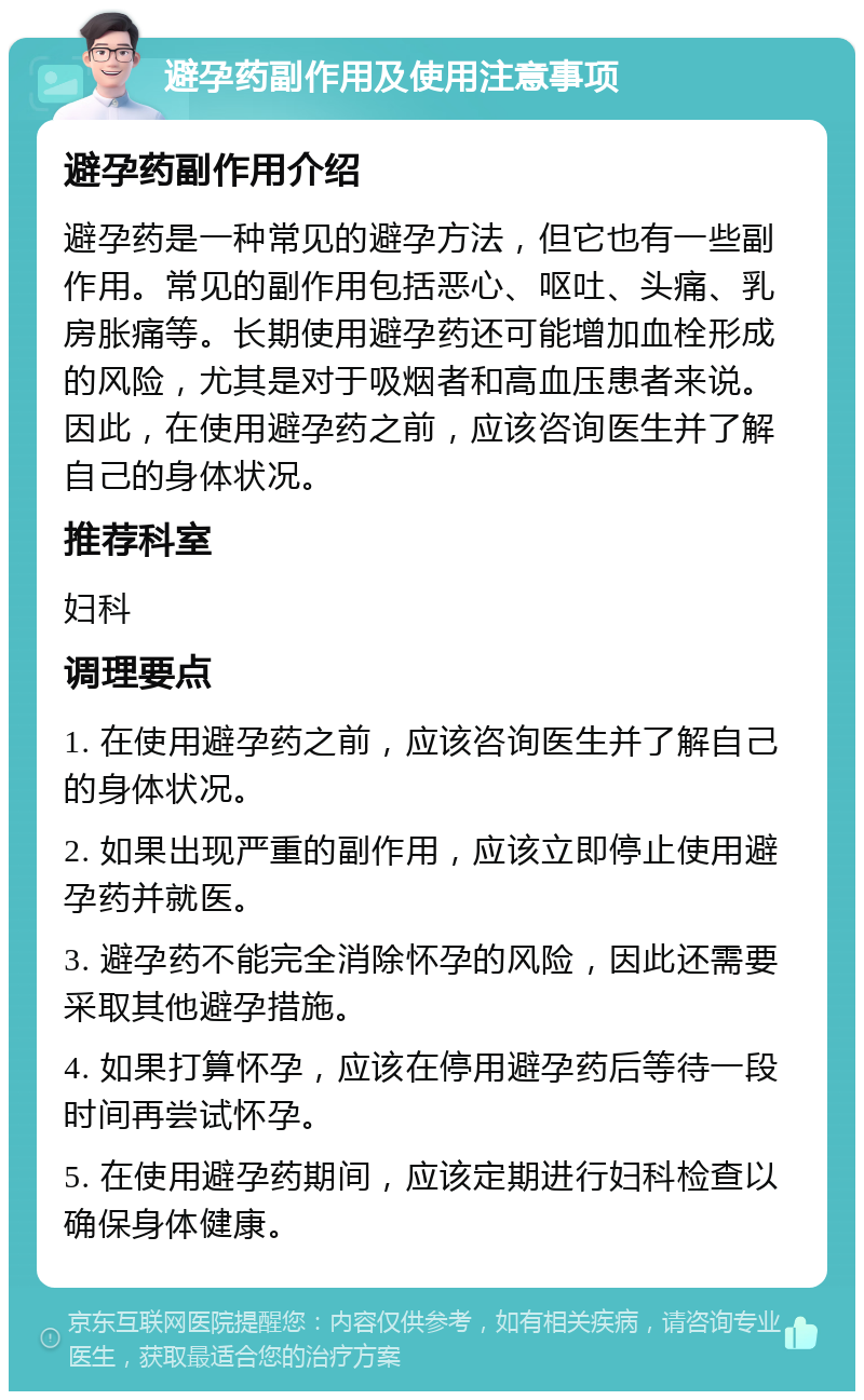 避孕药副作用及使用注意事项 避孕药副作用介绍 避孕药是一种常见的避孕方法，但它也有一些副作用。常见的副作用包括恶心、呕吐、头痛、乳房胀痛等。长期使用避孕药还可能增加血栓形成的风险，尤其是对于吸烟者和高血压患者来说。因此，在使用避孕药之前，应该咨询医生并了解自己的身体状况。 推荐科室 妇科 调理要点 1. 在使用避孕药之前，应该咨询医生并了解自己的身体状况。 2. 如果出现严重的副作用，应该立即停止使用避孕药并就医。 3. 避孕药不能完全消除怀孕的风险，因此还需要采取其他避孕措施。 4. 如果打算怀孕，应该在停用避孕药后等待一段时间再尝试怀孕。 5. 在使用避孕药期间，应该定期进行妇科检查以确保身体健康。