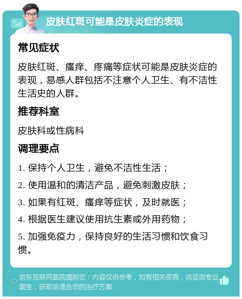 皮肤红斑可能是皮肤炎症的表现 常见症状 皮肤红斑、瘙痒、疼痛等症状可能是皮肤炎症的表现，易感人群包括不注意个人卫生、有不洁性生活史的人群。 推荐科室 皮肤科或性病科 调理要点 1. 保持个人卫生，避免不洁性生活； 2. 使用温和的清洁产品，避免刺激皮肤； 3. 如果有红斑、瘙痒等症状，及时就医； 4. 根据医生建议使用抗生素或外用药物； 5. 加强免疫力，保持良好的生活习惯和饮食习惯。