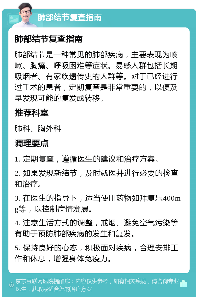 肺部结节复查指南 肺部结节复查指南 肺部结节是一种常见的肺部疾病，主要表现为咳嗽、胸痛、呼吸困难等症状。易感人群包括长期吸烟者、有家族遗传史的人群等。对于已经进行过手术的患者，定期复查是非常重要的，以便及早发现可能的复发或转移。 推荐科室 肺科、胸外科 调理要点 1. 定期复查，遵循医生的建议和治疗方案。 2. 如果发现新结节，及时就医并进行必要的检查和治疗。 3. 在医生的指导下，适当使用药物如拜复乐400mg等，以控制病情发展。 4. 注意生活方式的调整，戒烟、避免空气污染等有助于预防肺部疾病的发生和复发。 5. 保持良好的心态，积极面对疾病，合理安排工作和休息，增强身体免疫力。