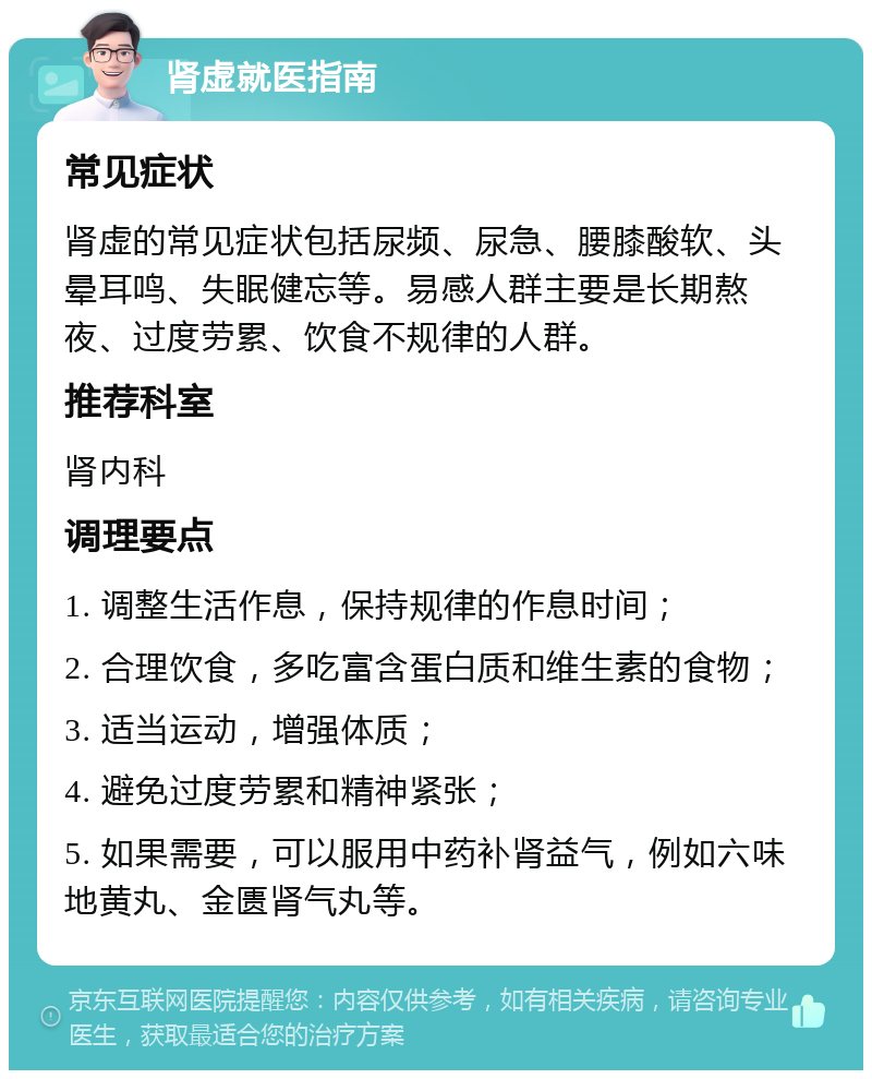 肾虚就医指南 常见症状 肾虚的常见症状包括尿频、尿急、腰膝酸软、头晕耳鸣、失眠健忘等。易感人群主要是长期熬夜、过度劳累、饮食不规律的人群。 推荐科室 肾内科 调理要点 1. 调整生活作息，保持规律的作息时间； 2. 合理饮食，多吃富含蛋白质和维生素的食物； 3. 适当运动，增强体质； 4. 避免过度劳累和精神紧张； 5. 如果需要，可以服用中药补肾益气，例如六味地黄丸、金匮肾气丸等。