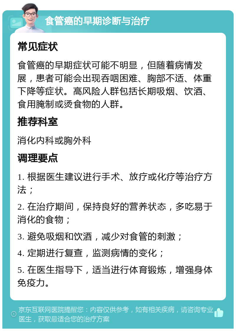 食管癌的早期诊断与治疗 常见症状 食管癌的早期症状可能不明显，但随着病情发展，患者可能会出现吞咽困难、胸部不适、体重下降等症状。高风险人群包括长期吸烟、饮酒、食用腌制或烫食物的人群。 推荐科室 消化内科或胸外科 调理要点 1. 根据医生建议进行手术、放疗或化疗等治疗方法； 2. 在治疗期间，保持良好的营养状态，多吃易于消化的食物； 3. 避免吸烟和饮酒，减少对食管的刺激； 4. 定期进行复查，监测病情的变化； 5. 在医生指导下，适当进行体育锻炼，增强身体免疫力。