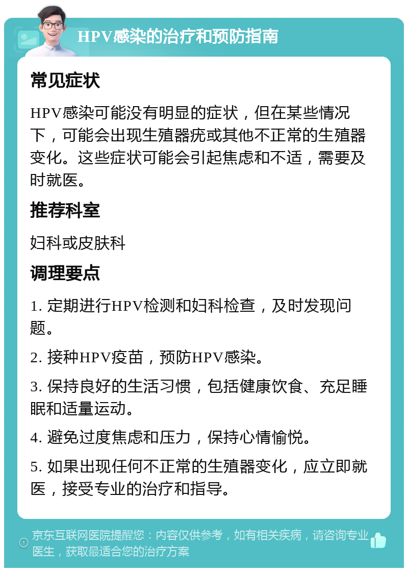 HPV感染的治疗和预防指南 常见症状 HPV感染可能没有明显的症状，但在某些情况下，可能会出现生殖器疣或其他不正常的生殖器变化。这些症状可能会引起焦虑和不适，需要及时就医。 推荐科室 妇科或皮肤科 调理要点 1. 定期进行HPV检测和妇科检查，及时发现问题。 2. 接种HPV疫苗，预防HPV感染。 3. 保持良好的生活习惯，包括健康饮食、充足睡眠和适量运动。 4. 避免过度焦虑和压力，保持心情愉悦。 5. 如果出现任何不正常的生殖器变化，应立即就医，接受专业的治疗和指导。