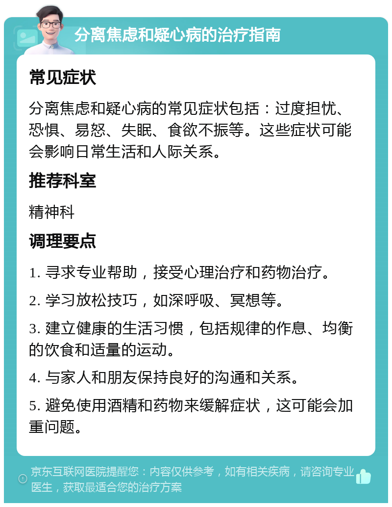 分离焦虑和疑心病的治疗指南 常见症状 分离焦虑和疑心病的常见症状包括：过度担忧、恐惧、易怒、失眠、食欲不振等。这些症状可能会影响日常生活和人际关系。 推荐科室 精神科 调理要点 1. 寻求专业帮助，接受心理治疗和药物治疗。 2. 学习放松技巧，如深呼吸、冥想等。 3. 建立健康的生活习惯，包括规律的作息、均衡的饮食和适量的运动。 4. 与家人和朋友保持良好的沟通和关系。 5. 避免使用酒精和药物来缓解症状，这可能会加重问题。