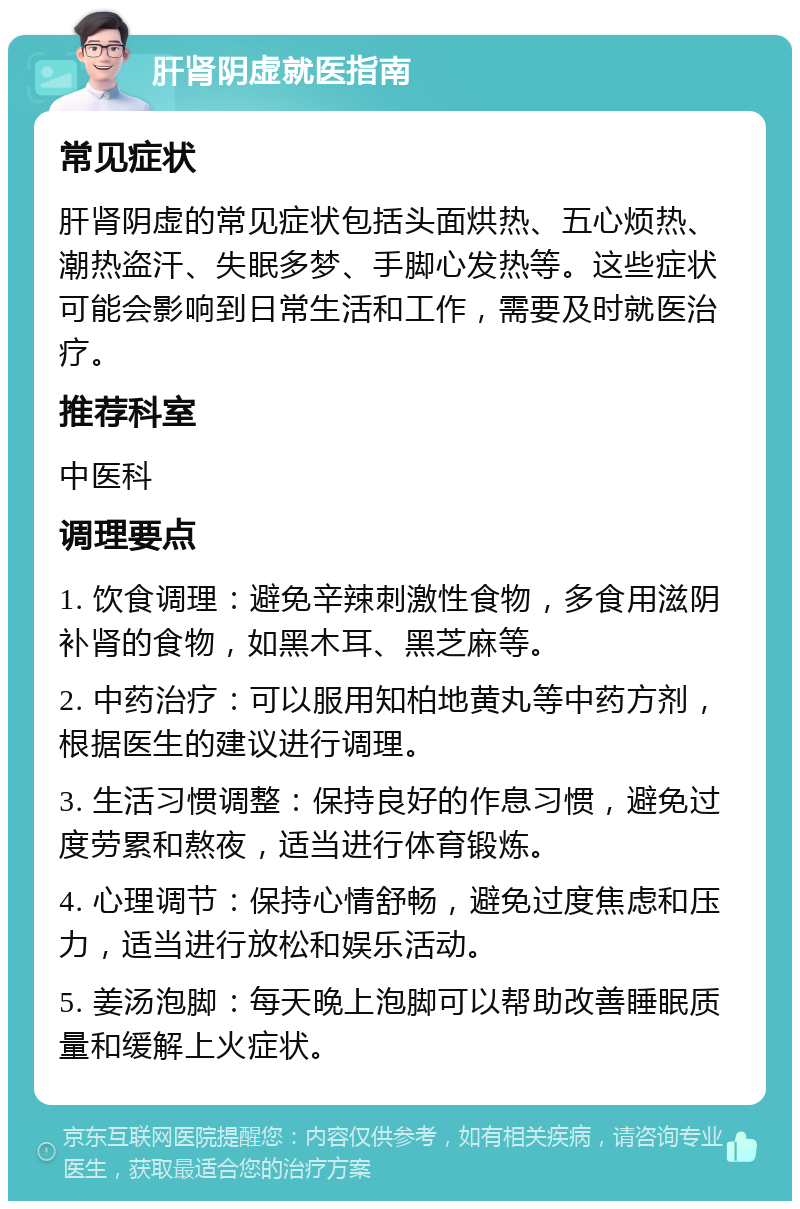 肝肾阴虚就医指南 常见症状 肝肾阴虚的常见症状包括头面烘热、五心烦热、潮热盗汗、失眠多梦、手脚心发热等。这些症状可能会影响到日常生活和工作，需要及时就医治疗。 推荐科室 中医科 调理要点 1. 饮食调理：避免辛辣刺激性食物，多食用滋阴补肾的食物，如黑木耳、黑芝麻等。 2. 中药治疗：可以服用知柏地黄丸等中药方剂，根据医生的建议进行调理。 3. 生活习惯调整：保持良好的作息习惯，避免过度劳累和熬夜，适当进行体育锻炼。 4. 心理调节：保持心情舒畅，避免过度焦虑和压力，适当进行放松和娱乐活动。 5. 姜汤泡脚：每天晚上泡脚可以帮助改善睡眠质量和缓解上火症状。