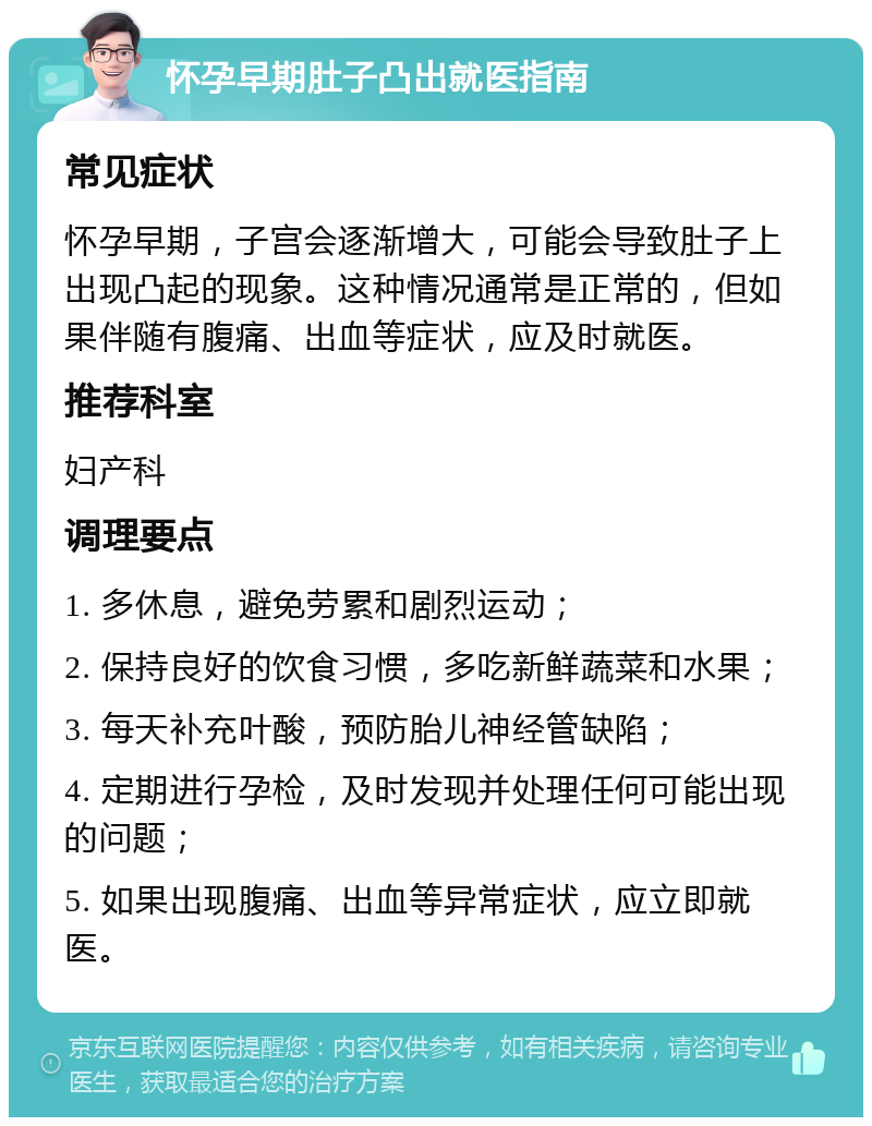 怀孕早期肚子凸出就医指南 常见症状 怀孕早期，子宫会逐渐增大，可能会导致肚子上出现凸起的现象。这种情况通常是正常的，但如果伴随有腹痛、出血等症状，应及时就医。 推荐科室 妇产科 调理要点 1. 多休息，避免劳累和剧烈运动； 2. 保持良好的饮食习惯，多吃新鲜蔬菜和水果； 3. 每天补充叶酸，预防胎儿神经管缺陷； 4. 定期进行孕检，及时发现并处理任何可能出现的问题； 5. 如果出现腹痛、出血等异常症状，应立即就医。