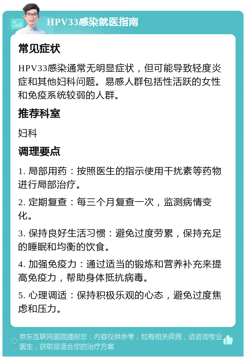 HPV33感染就医指南 常见症状 HPV33感染通常无明显症状，但可能导致轻度炎症和其他妇科问题。易感人群包括性活跃的女性和免疫系统较弱的人群。 推荐科室 妇科 调理要点 1. 局部用药：按照医生的指示使用干扰素等药物进行局部治疗。 2. 定期复查：每三个月复查一次，监测病情变化。 3. 保持良好生活习惯：避免过度劳累，保持充足的睡眠和均衡的饮食。 4. 加强免疫力：通过适当的锻炼和营养补充来提高免疫力，帮助身体抵抗病毒。 5. 心理调适：保持积极乐观的心态，避免过度焦虑和压力。