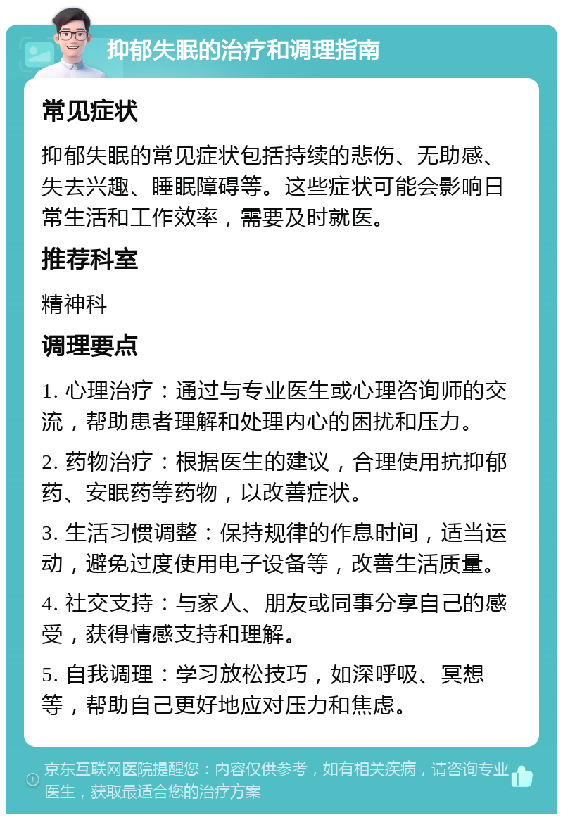 抑郁失眠的治疗和调理指南 常见症状 抑郁失眠的常见症状包括持续的悲伤、无助感、失去兴趣、睡眠障碍等。这些症状可能会影响日常生活和工作效率，需要及时就医。 推荐科室 精神科 调理要点 1. 心理治疗：通过与专业医生或心理咨询师的交流，帮助患者理解和处理内心的困扰和压力。 2. 药物治疗：根据医生的建议，合理使用抗抑郁药、安眠药等药物，以改善症状。 3. 生活习惯调整：保持规律的作息时间，适当运动，避免过度使用电子设备等，改善生活质量。 4. 社交支持：与家人、朋友或同事分享自己的感受，获得情感支持和理解。 5. 自我调理：学习放松技巧，如深呼吸、冥想等，帮助自己更好地应对压力和焦虑。