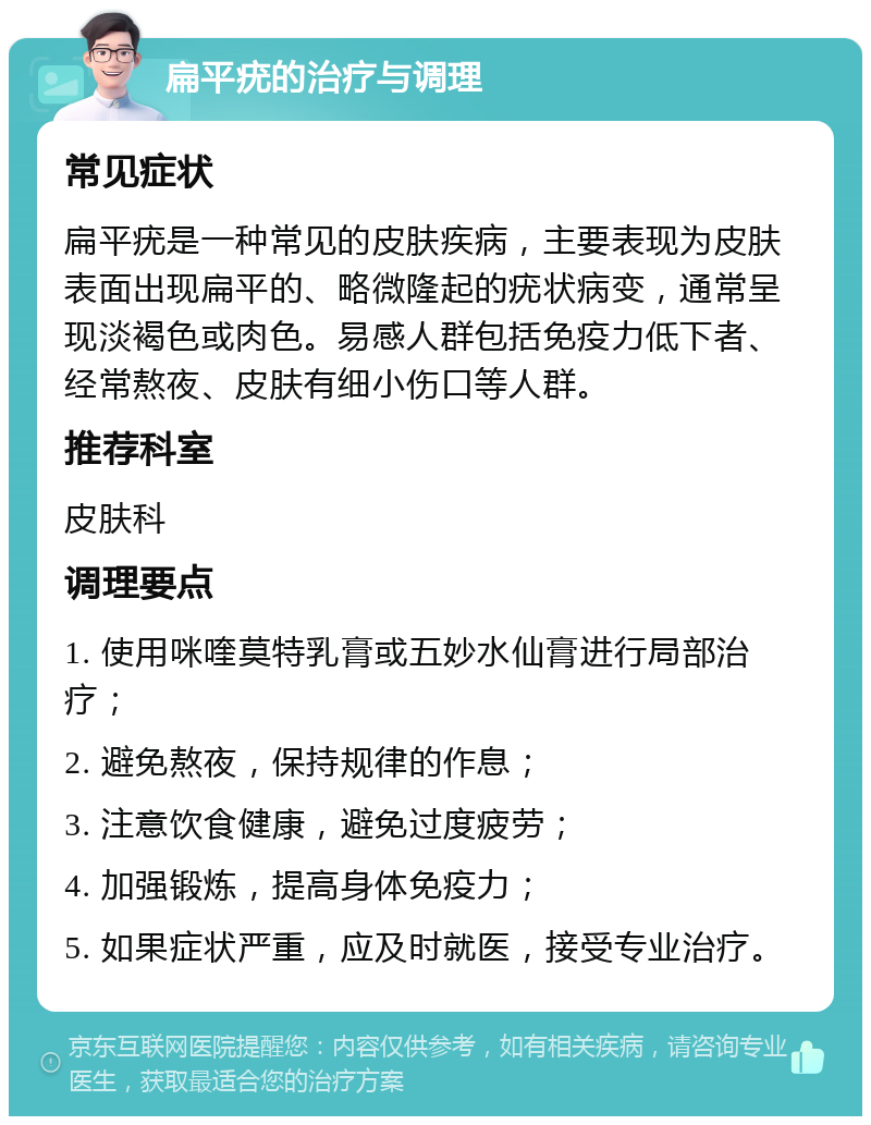 扁平疣的治疗与调理 常见症状 扁平疣是一种常见的皮肤疾病，主要表现为皮肤表面出现扁平的、略微隆起的疣状病变，通常呈现淡褐色或肉色。易感人群包括免疫力低下者、经常熬夜、皮肤有细小伤口等人群。 推荐科室 皮肤科 调理要点 1. 使用咪喹莫特乳膏或五妙水仙膏进行局部治疗； 2. 避免熬夜，保持规律的作息； 3. 注意饮食健康，避免过度疲劳； 4. 加强锻炼，提高身体免疫力； 5. 如果症状严重，应及时就医，接受专业治疗。