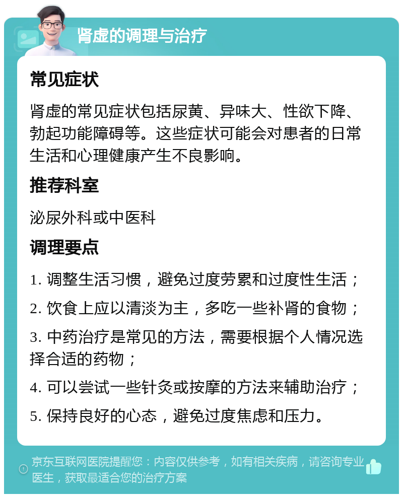 肾虚的调理与治疗 常见症状 肾虚的常见症状包括尿黄、异味大、性欲下降、勃起功能障碍等。这些症状可能会对患者的日常生活和心理健康产生不良影响。 推荐科室 泌尿外科或中医科 调理要点 1. 调整生活习惯，避免过度劳累和过度性生活； 2. 饮食上应以清淡为主，多吃一些补肾的食物； 3. 中药治疗是常见的方法，需要根据个人情况选择合适的药物； 4. 可以尝试一些针灸或按摩的方法来辅助治疗； 5. 保持良好的心态，避免过度焦虑和压力。