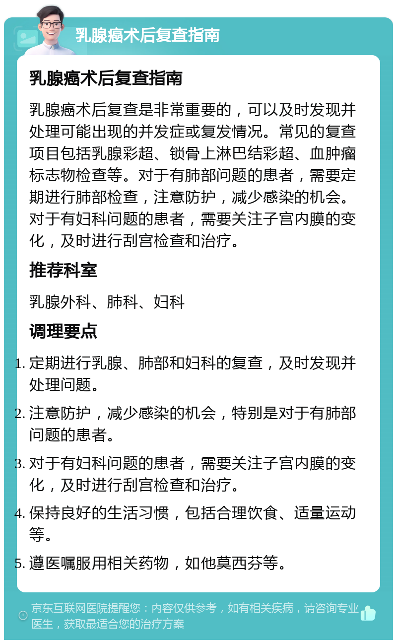 乳腺癌术后复查指南 乳腺癌术后复查指南 乳腺癌术后复查是非常重要的，可以及时发现并处理可能出现的并发症或复发情况。常见的复查项目包括乳腺彩超、锁骨上淋巴结彩超、血肿瘤标志物检查等。对于有肺部问题的患者，需要定期进行肺部检查，注意防护，减少感染的机会。对于有妇科问题的患者，需要关注子宫内膜的变化，及时进行刮宫检查和治疗。 推荐科室 乳腺外科、肺科、妇科 调理要点 定期进行乳腺、肺部和妇科的复查，及时发现并处理问题。 注意防护，减少感染的机会，特别是对于有肺部问题的患者。 对于有妇科问题的患者，需要关注子宫内膜的变化，及时进行刮宫检查和治疗。 保持良好的生活习惯，包括合理饮食、适量运动等。 遵医嘱服用相关药物，如他莫西芬等。