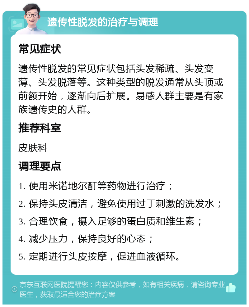 遗传性脱发的治疗与调理 常见症状 遗传性脱发的常见症状包括头发稀疏、头发变薄、头发脱落等。这种类型的脱发通常从头顶或前额开始，逐渐向后扩展。易感人群主要是有家族遗传史的人群。 推荐科室 皮肤科 调理要点 1. 使用米诺地尔酊等药物进行治疗； 2. 保持头皮清洁，避免使用过于刺激的洗发水； 3. 合理饮食，摄入足够的蛋白质和维生素； 4. 减少压力，保持良好的心态； 5. 定期进行头皮按摩，促进血液循环。