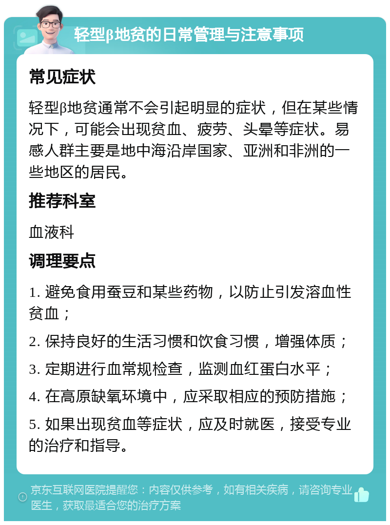 轻型β地贫的日常管理与注意事项 常见症状 轻型β地贫通常不会引起明显的症状，但在某些情况下，可能会出现贫血、疲劳、头晕等症状。易感人群主要是地中海沿岸国家、亚洲和非洲的一些地区的居民。 推荐科室 血液科 调理要点 1. 避免食用蚕豆和某些药物，以防止引发溶血性贫血； 2. 保持良好的生活习惯和饮食习惯，增强体质； 3. 定期进行血常规检查，监测血红蛋白水平； 4. 在高原缺氧环境中，应采取相应的预防措施； 5. 如果出现贫血等症状，应及时就医，接受专业的治疗和指导。