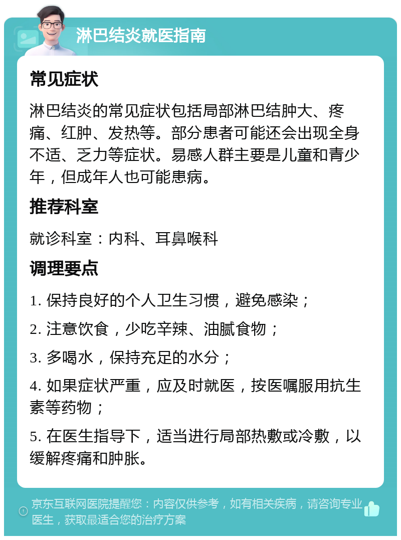 淋巴结炎就医指南 常见症状 淋巴结炎的常见症状包括局部淋巴结肿大、疼痛、红肿、发热等。部分患者可能还会出现全身不适、乏力等症状。易感人群主要是儿童和青少年，但成年人也可能患病。 推荐科室 就诊科室：内科、耳鼻喉科 调理要点 1. 保持良好的个人卫生习惯，避免感染； 2. 注意饮食，少吃辛辣、油腻食物； 3. 多喝水，保持充足的水分； 4. 如果症状严重，应及时就医，按医嘱服用抗生素等药物； 5. 在医生指导下，适当进行局部热敷或冷敷，以缓解疼痛和肿胀。