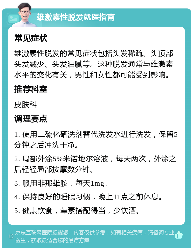 雄激素性脱发就医指南 常见症状 雄激素性脱发的常见症状包括头发稀疏、头顶部头发减少、头发油腻等。这种脱发通常与雄激素水平的变化有关，男性和女性都可能受到影响。 推荐科室 皮肤科 调理要点 1. 使用二硫化硒洗剂替代洗发水进行洗发，保留5分钟之后冲洗干净。 2. 局部外涂5%米诺地尔溶液，每天两次，外涂之后轻轻局部按摩数分钟。 3. 服用非那雄胺，每天1mg。 4. 保持良好的睡眠习惯，晚上11点之前休息。 5. 健康饮食，荤素搭配得当，少饮酒。