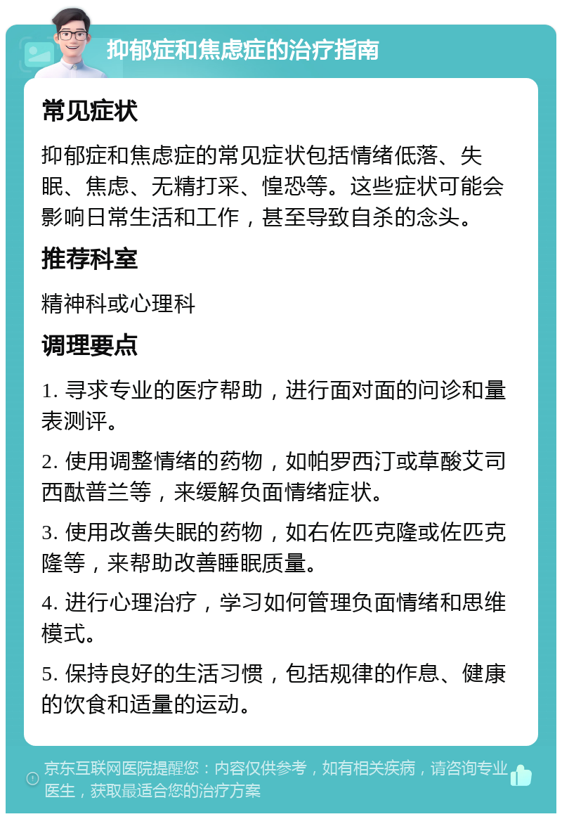 抑郁症和焦虑症的治疗指南 常见症状 抑郁症和焦虑症的常见症状包括情绪低落、失眠、焦虑、无精打采、惶恐等。这些症状可能会影响日常生活和工作，甚至导致自杀的念头。 推荐科室 精神科或心理科 调理要点 1. 寻求专业的医疗帮助，进行面对面的问诊和量表测评。 2. 使用调整情绪的药物，如帕罗西汀或草酸艾司西酞普兰等，来缓解负面情绪症状。 3. 使用改善失眠的药物，如右佐匹克隆或佐匹克隆等，来帮助改善睡眠质量。 4. 进行心理治疗，学习如何管理负面情绪和思维模式。 5. 保持良好的生活习惯，包括规律的作息、健康的饮食和适量的运动。