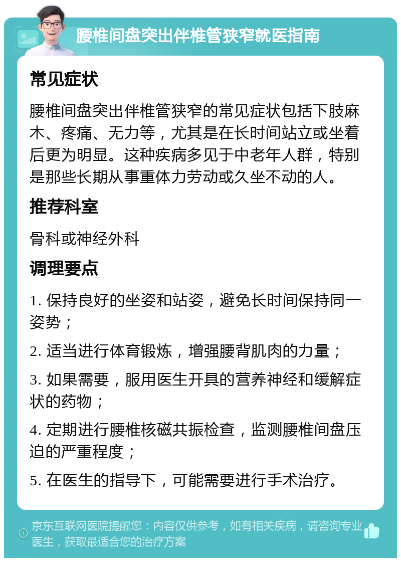 腰椎间盘突出伴椎管狭窄就医指南 常见症状 腰椎间盘突出伴椎管狭窄的常见症状包括下肢麻木、疼痛、无力等，尤其是在长时间站立或坐着后更为明显。这种疾病多见于中老年人群，特别是那些长期从事重体力劳动或久坐不动的人。 推荐科室 骨科或神经外科 调理要点 1. 保持良好的坐姿和站姿，避免长时间保持同一姿势； 2. 适当进行体育锻炼，增强腰背肌肉的力量； 3. 如果需要，服用医生开具的营养神经和缓解症状的药物； 4. 定期进行腰椎核磁共振检查，监测腰椎间盘压迫的严重程度； 5. 在医生的指导下，可能需要进行手术治疗。