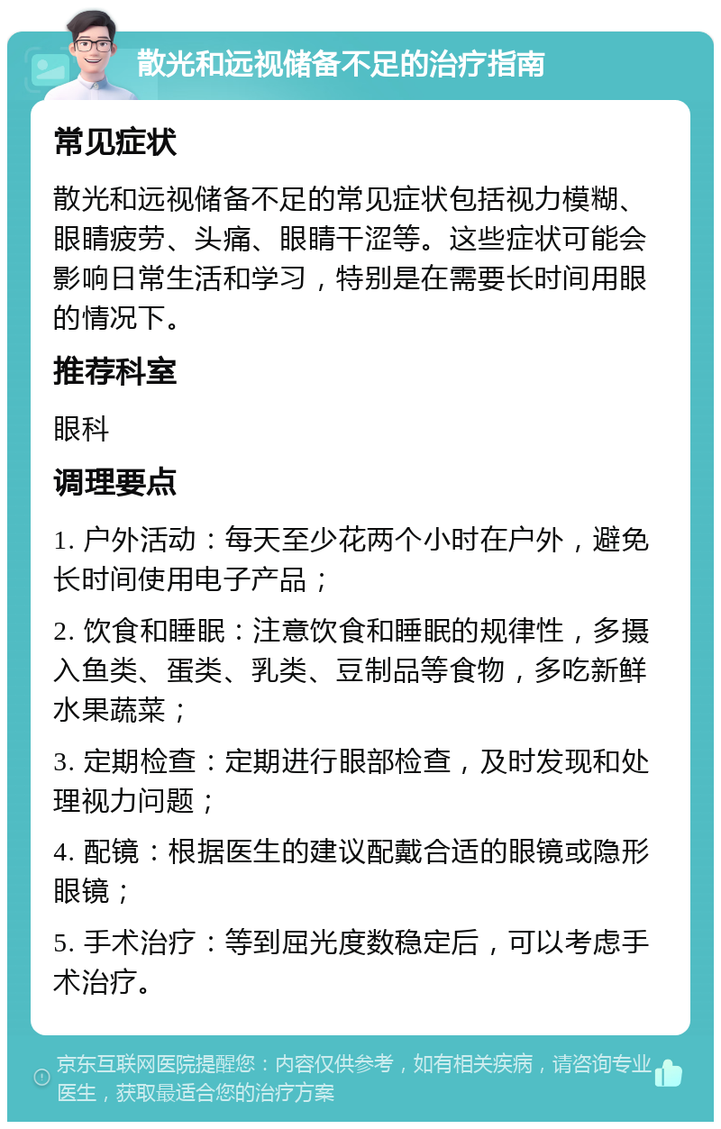 散光和远视储备不足的治疗指南 常见症状 散光和远视储备不足的常见症状包括视力模糊、眼睛疲劳、头痛、眼睛干涩等。这些症状可能会影响日常生活和学习，特别是在需要长时间用眼的情况下。 推荐科室 眼科 调理要点 1. 户外活动：每天至少花两个小时在户外，避免长时间使用电子产品； 2. 饮食和睡眠：注意饮食和睡眠的规律性，多摄入鱼类、蛋类、乳类、豆制品等食物，多吃新鲜水果蔬菜； 3. 定期检查：定期进行眼部检查，及时发现和处理视力问题； 4. 配镜：根据医生的建议配戴合适的眼镜或隐形眼镜； 5. 手术治疗：等到屈光度数稳定后，可以考虑手术治疗。