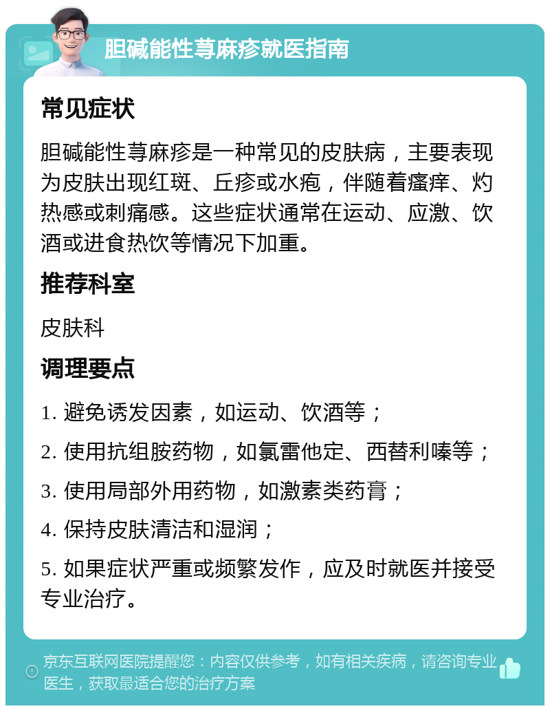 胆碱能性荨麻疹就医指南 常见症状 胆碱能性荨麻疹是一种常见的皮肤病，主要表现为皮肤出现红斑、丘疹或水疱，伴随着瘙痒、灼热感或刺痛感。这些症状通常在运动、应激、饮酒或进食热饮等情况下加重。 推荐科室 皮肤科 调理要点 1. 避免诱发因素，如运动、饮酒等； 2. 使用抗组胺药物，如氯雷他定、西替利嗪等； 3. 使用局部外用药物，如激素类药膏； 4. 保持皮肤清洁和湿润； 5. 如果症状严重或频繁发作，应及时就医并接受专业治疗。